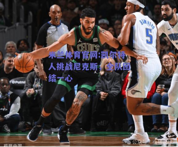 米兰体育官网:凯尔特人挑战尼克斯，全队团结一心