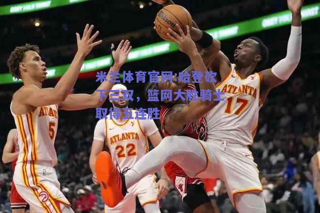 米兰体育官网:哈登砍下三双，篮网大胜骑士取得五连胜