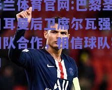 米兰体育官网:巴黎圣日耳曼后卫席尔瓦强调团队合作，相信球队实力