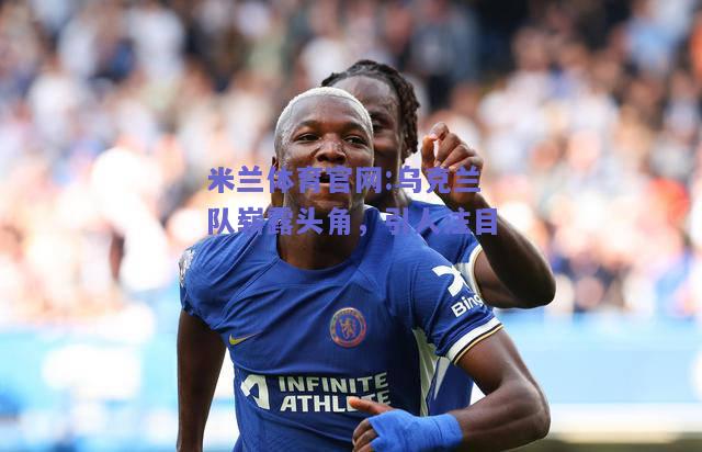 米兰体育官网:乌克兰队崭露头角，引人注目